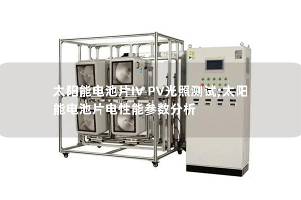 太陽(yáng)能電池片IV PV光照測(cè)試;太陽(yáng)能電池片電性能參數(shù)分析